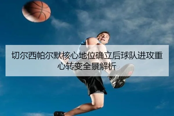 切尔西帕尔默核心地位确立后球队进攻重心转变全景解析