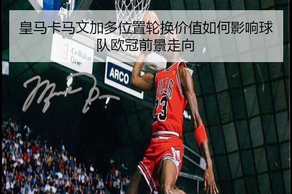皇马卡马文加多位置轮换价值如何影响球队欧冠前景走向